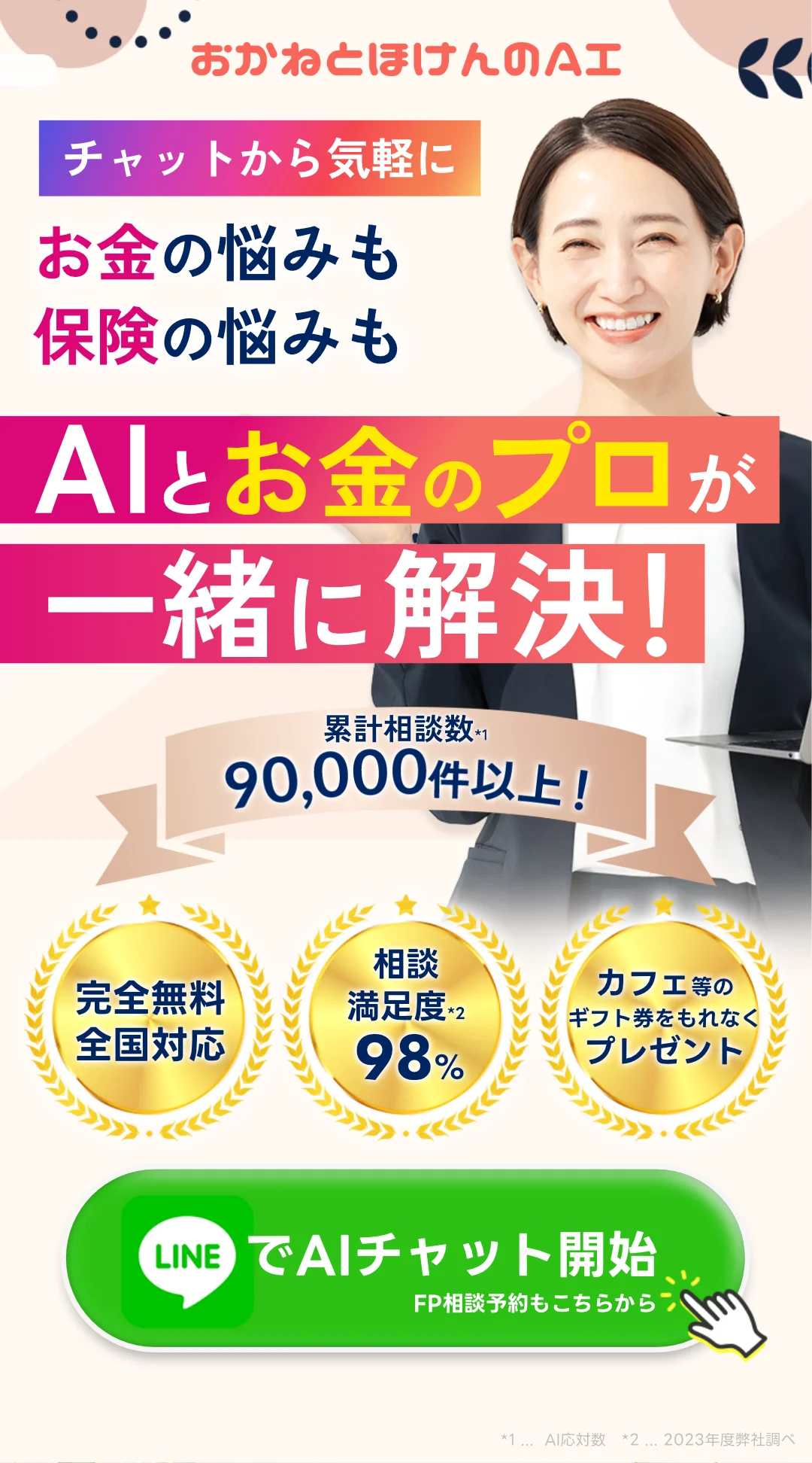 おかねとほけんのAI チャットから気軽に! 家計の悩みも保険の悩みも、Alとお金のプロが一緒に解決! 累計相談数90,000件以上! ・完全無料全国対応 ・相談満足度98% ・ギフト券をもれなくプレゼント 今すぐLINEでチャット開始!